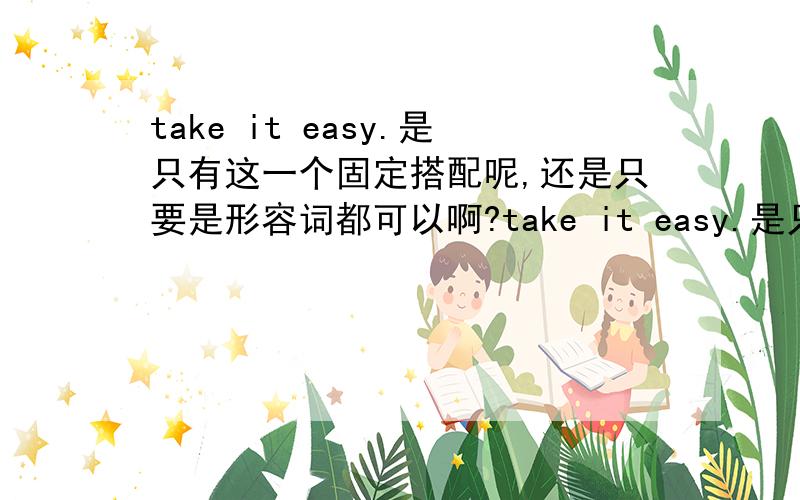 take it easy.是只有这一个固定搭配呢,还是只要是形容词都可以啊?take it easy.是只有这一个固定搭配呢,还是只要是形容词都可以啊?