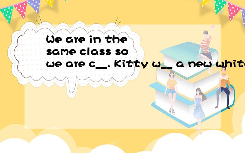 We are in the same class so we are c__. Kitty w__ a new white cap today.She looks lovely.We are in the  same class so we are c__.Kitty w__ a new white cap today.She looks lovely.首字母填空