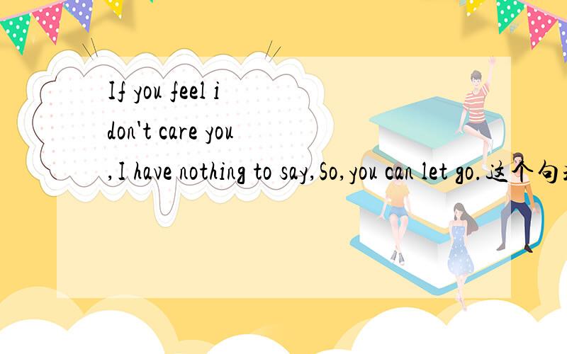 If you feel i don't care you,I have nothing to say,So,you can let go.这个句式正确吗?我想表达的意思是如果你觉得我不够在乎你,我无话可说,你可以选择离开.