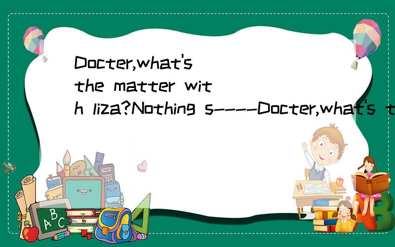 Docter,what's the matter with liza?Nothing s----Docter,what's the matter with liza?Nothing s---- .She just has a cold.空白处填什么?