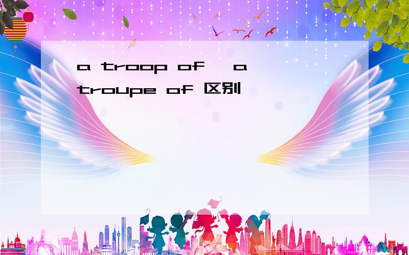 a troop of ,a troupe of 区别