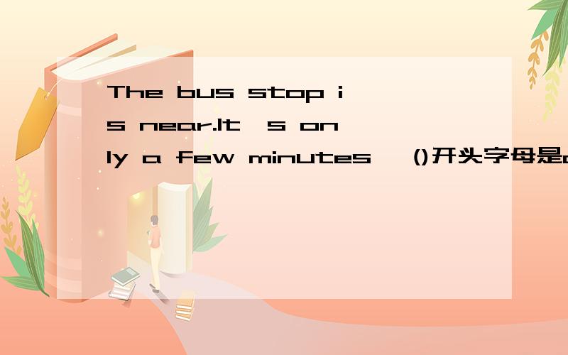 The bus stop is near.It's only a few minutes' ()开头字母是a