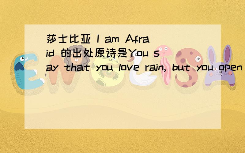 莎士比亚 I am Afraid 的出处原诗是You say that you love rain, but you open your umbrella when it rains. You say that you love the sun, but you find a shadow spot when the sun shines. You say that you love the wind, but you close your windows