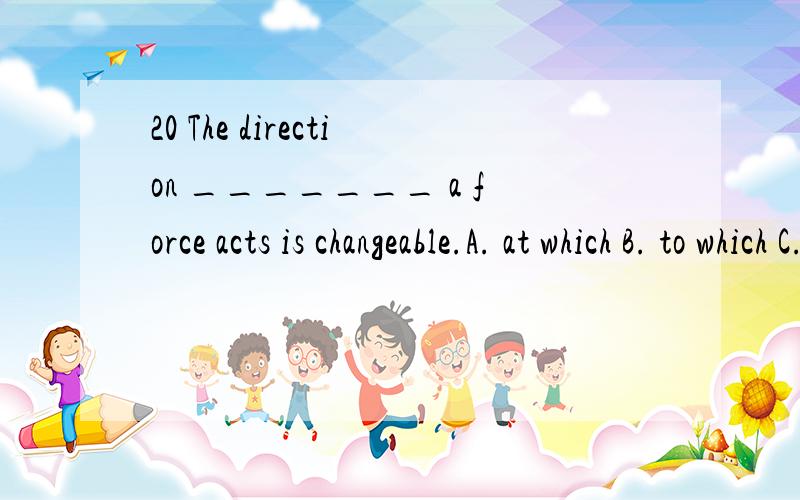 20 The direction _______ a force acts is changeable.A. at which B. to which C. in which D. on which