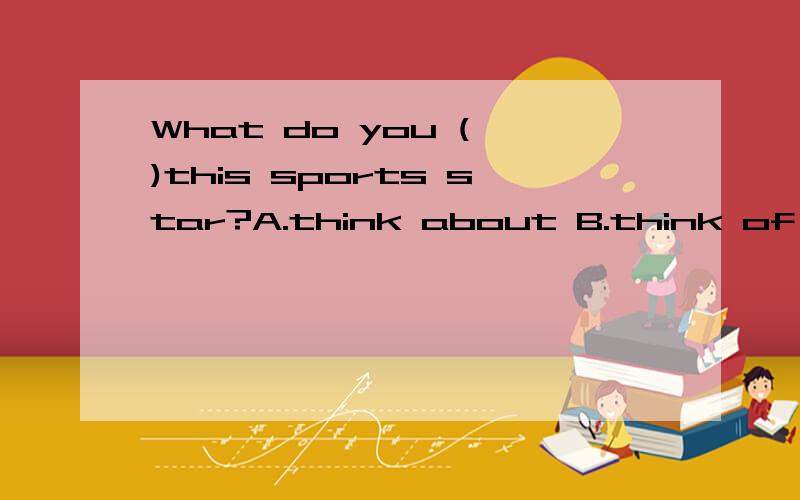 What do you ( )this sports star?A.think about B.think of C.think out D.think up选择一个,要说明理由?