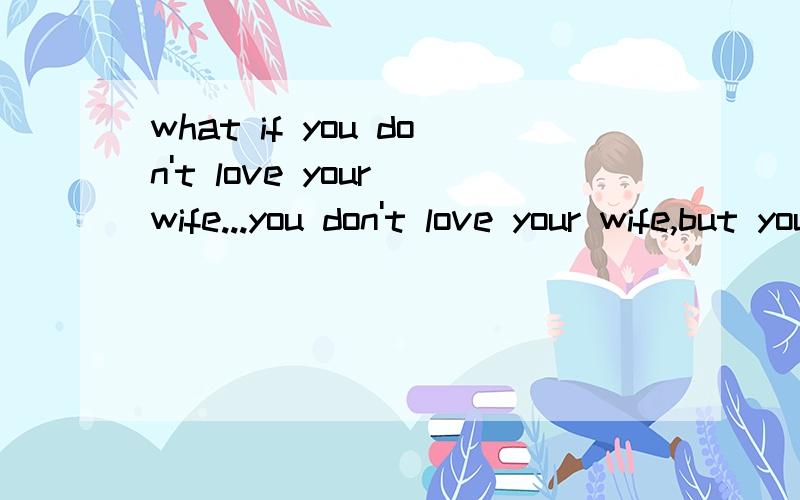 what if you don't love your wife...you don't love your wife,but you have a child.your wife doesn't live with you,she has nosex relationship with you.what should you do?Just for you child,you should keep the relationship with her.But what is the end?I