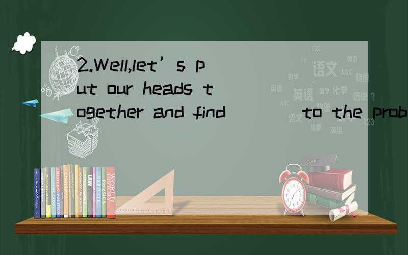 2.Well,let’s put our heads together and find ___ to the problem.Well,let’s put our heads together and find ___ to the problem.[A] an answer [B] a way [C] a solution [D] a method为什么选C?请翻译句子