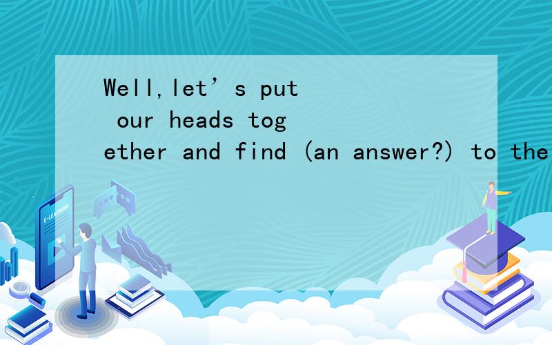 Well,let’s put our heads together and find (an answer?) to the problem.Well,let’s put our heads together and find () to the problem.选项:a、a.an answer b、 b.a way c、 c.a solution d、 d.a method搞不清楚答案为什么是这个呀，能