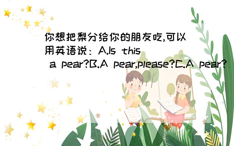 你想把梨分给你的朋友吃,可以用英语说：A.Is this a pear?B.A pear,please?C.A pear?