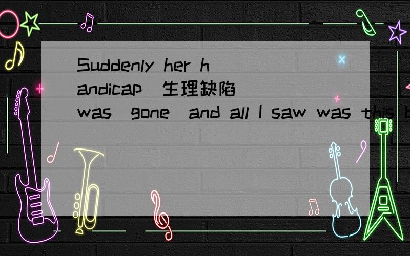 Suddenly her handicap(生理缺陷) was(gone）and all I saw was this beautiful girl,whose smile almoSuddenly her handicap(生理缺陷) was(gone）and all I saw was this beautiful girl,whose smile almost gave me a better understanding of what life i