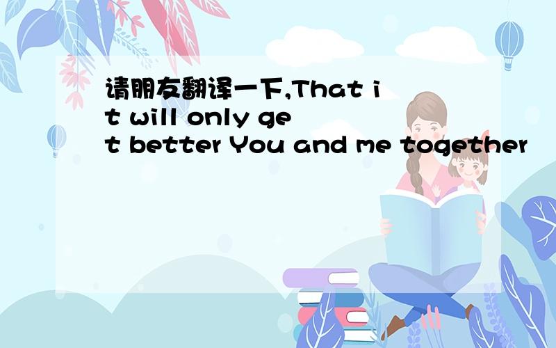 请朋友翻译一下,That it will only get better You and me together