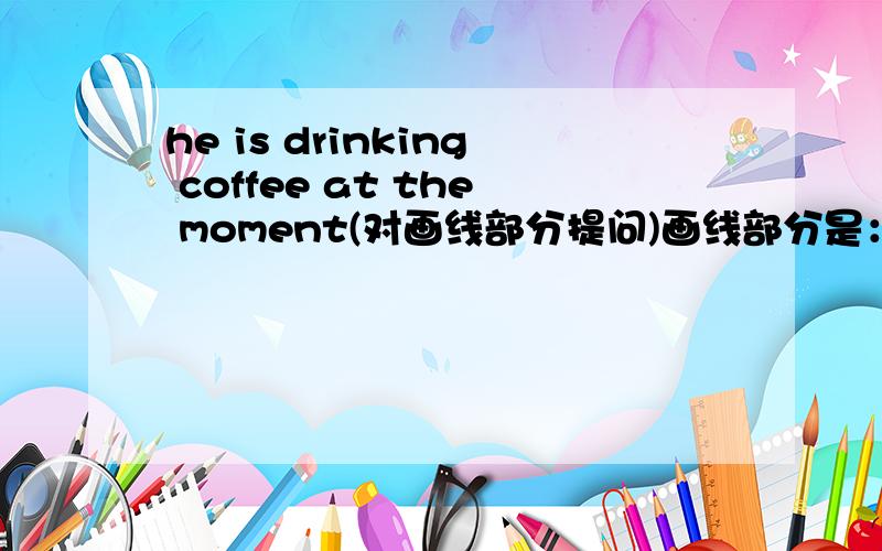 he is drinking coffee at the moment(对画线部分提问)画线部分是：drinking coffeewe are having an english lesson in the classroom（改为一般现在时）