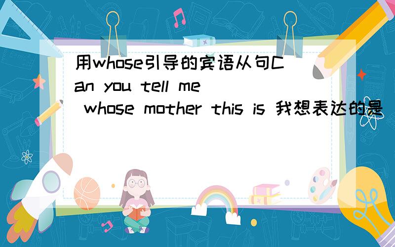 用whose引导的宾语从句Can you tell me whose mother this is 我想表达的是 你能告诉我这是谁的母亲?我这样表达正确吗还有一句Can you tell me which is your motherCan you tell me which your mother is 这两句是否都正