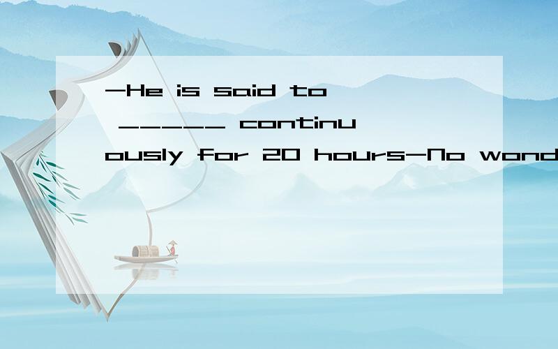 -He is said to _____ continuously for 20 hours-No wonder he looks so tired@A.have been workingB.have workedC.workD.be working