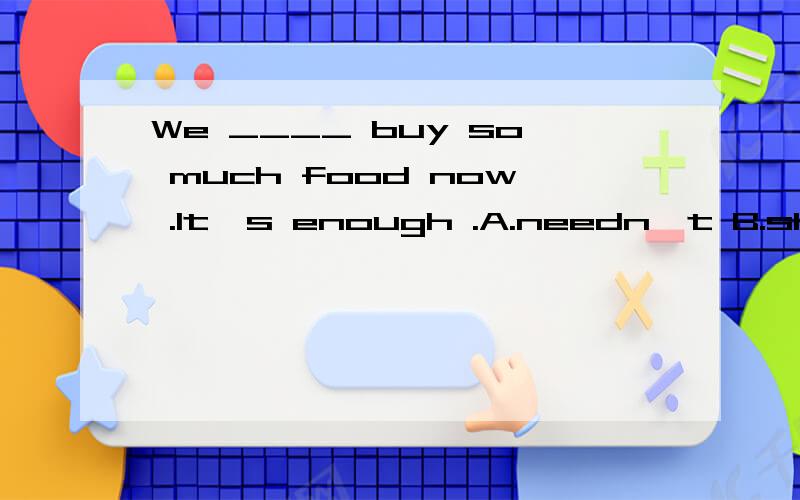 We ____ buy so much food now .It's enough .A.needn't B.shouldn't为什么选B不选A?请详解,