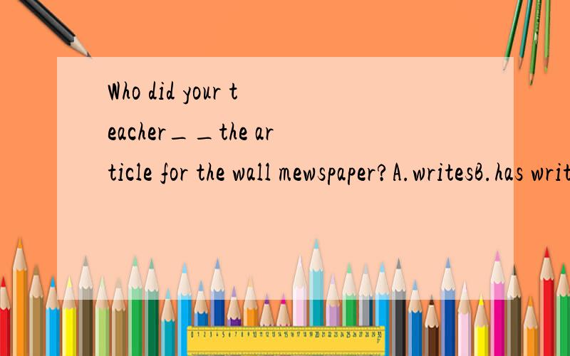 Who did your teacher__the article for the wall mewspaper?A.writesB.has writtenC.have writeD.have written选哪个?为什么?