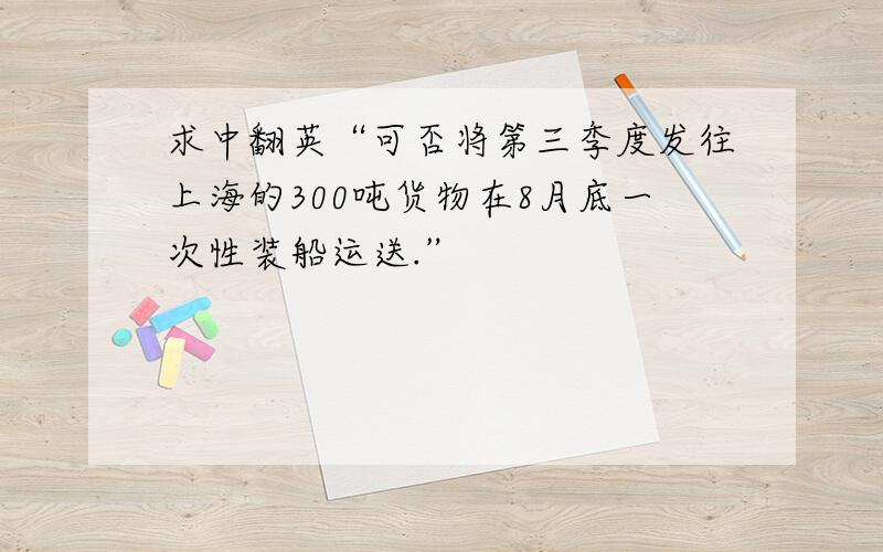 求中翻英“可否将第三季度发往上海的300吨货物在8月底一次性装船运送.”