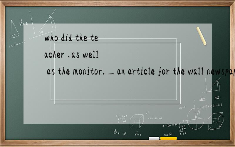 who did the teacher ,as well as the monitor,_an article for the wall newspaper..A has write B has written C have write D have written 此题答案是C项,其中一个原因是have sb do sth,但是如果还原此句的话,The teacher ,as well as the m