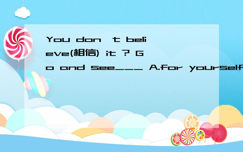 You don't believe(相信) it ? Go and see___ A.for yourself B.of yourself C.on yourself D.with yours