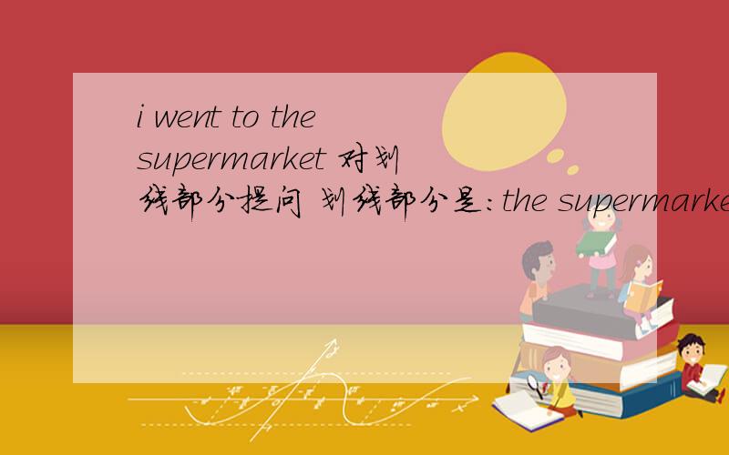 i went to the supermarket 对划线部分提问 划线部分是:the supermarket