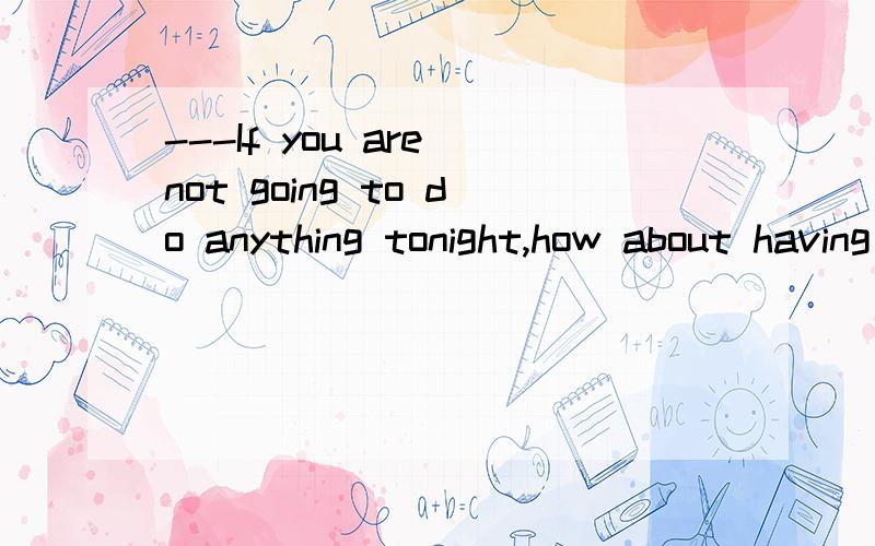 ---If you are not going to do anything tonight,how about having dinner together?---_____.A)That's right B)Fine with me C)It doesn't matter D)Not at all