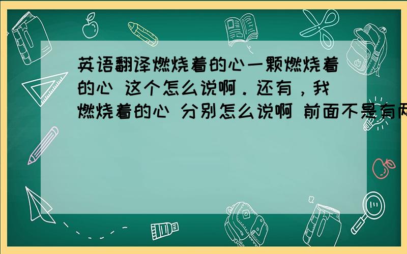 英语翻译燃烧着的心一颗燃烧着的心 这个怎么说啊。还有，我燃烧着的心 分别怎么说啊 前面不是有两个人回答过吗，怎么不见了呢。回答。为什么不用，burning呢？