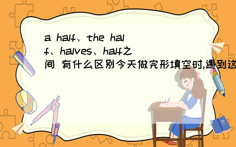 a half、the half、halves、half之间 有什么区别今天做完形填空时,遇到这样一个空:That's about _____ of the world's populationA.a half B.the half C.half D.halveshalf我实在是不解.