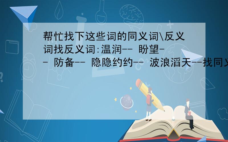 帮忙找下这些词的同义词\反义词找反义词:温润-- 盼望-- 防备-- 隐隐约约-- 波浪滔天--找同义词:衰老-- 郑重--途径--(注:因为我从我家的词典中找不到这些词,所以请各位帮帮忙找找.).1.小河流