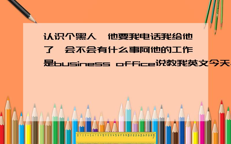 认识个黑人,他要我电话我给他了,会不会有什么事阿他的工作是business office说教我英文今天早上运动完,在我们楼层的大厅,碰到一个黑人,这人叫Andy,以前上电梯的时候碰到过一回,我对他说Wait