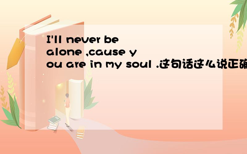 I'll never be alone ,cause you are in my soul .这句话这么说正确吗?有没有什么语病?