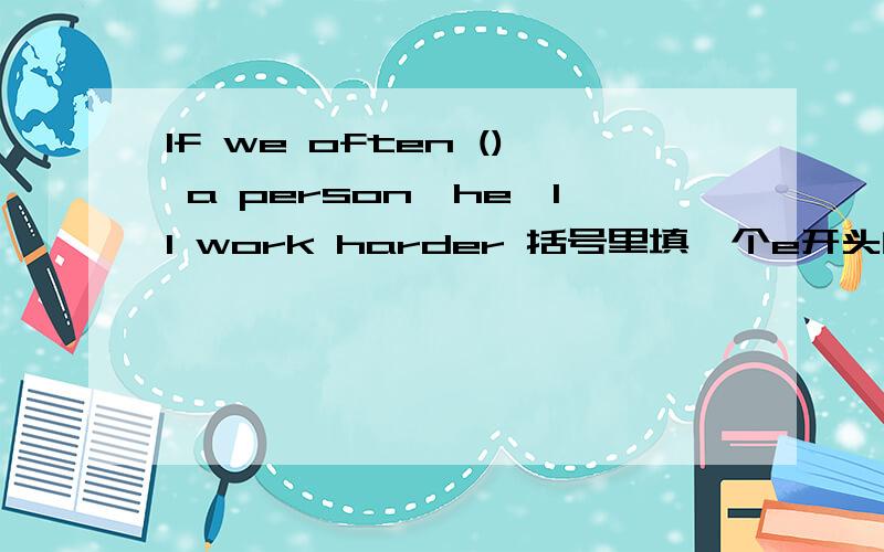 If we often () a person,he'll work harder 括号里填一个e开头的单词