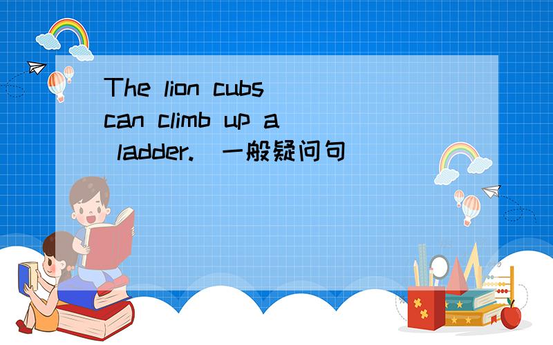 The lion cubs can climb up a ladder.(一般疑问句)