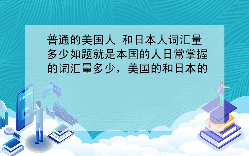 普通的美国人 和日本人词汇量多少如题就是本国的人日常掌握的词汇量多少，美国的和日本的