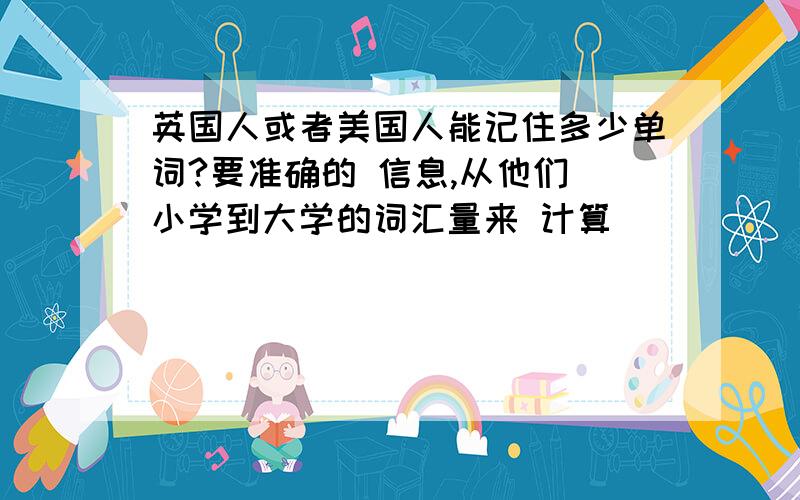 英国人或者美国人能记住多少单词?要准确的 信息,从他们 小学到大学的词汇量来 计算