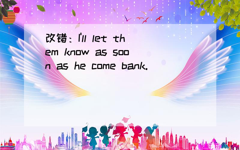 改错：I'll let them know as soon as he come bank.