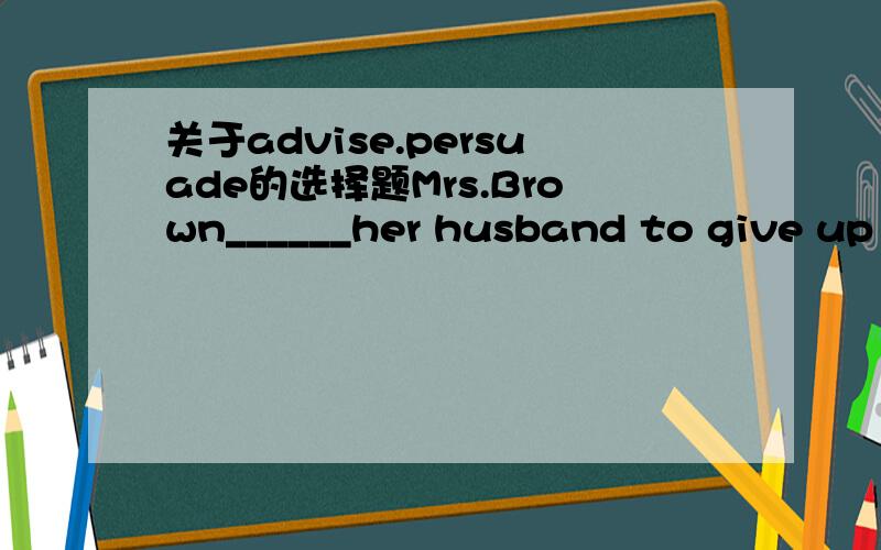 关于advise.persuade的选择题Mrs.Brown______her husband to give up smoking because he was in poor health,but he didn't listen.这里为什么是advise?我觉得两者都可以