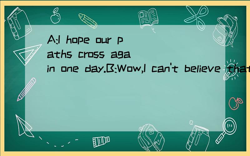 A:I hope our paths cross again one day.B:Wow,I can't believe that our paths never crossed.这个对话什么意思?