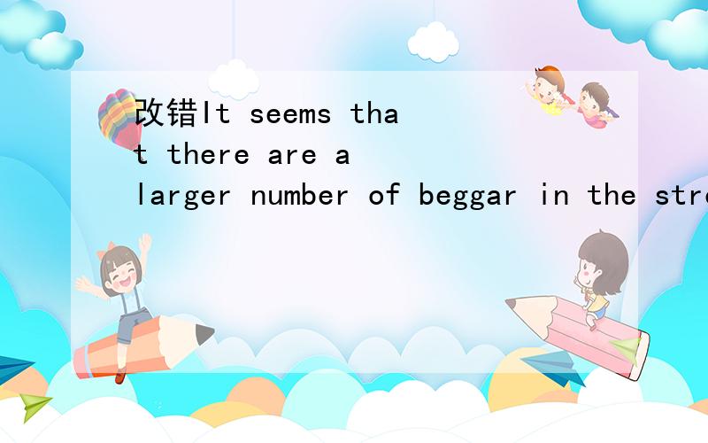 改错It seems that there are a larger number of beggar in the streets than there used to be.I don't konw how we should help them or not.Once I gave some money to a beggar who looks poor.However,minutes late,I saw him bought some cigarettes.It really