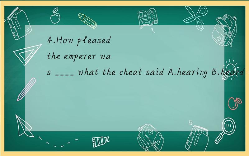 4.How pleased the emperer was ____ what the cheat said A.hearing B.heard C.hear D.to hear应该选哪个?