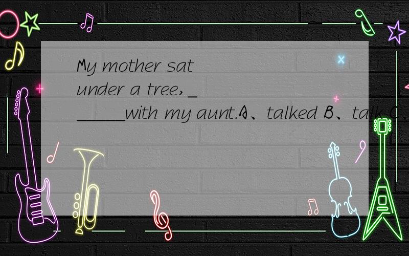 My mother sat under a tree,______with my aunt.A、talked B、talk C、talks D、talking 应选D,求原因