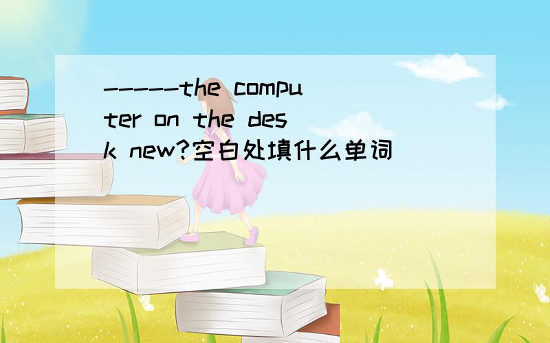 -----the computer on the desk new?空白处填什么单词