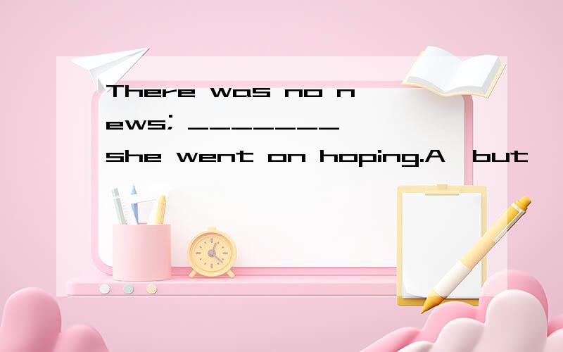 There was no news; _______ ,she went on hoping.A  but             B  neverthelessC  although         D  instead请问这道英语单选选哪个呢?哪位老师达人知道希望告诉我一下.请告知为什么选那项,别的为什么不选?最后