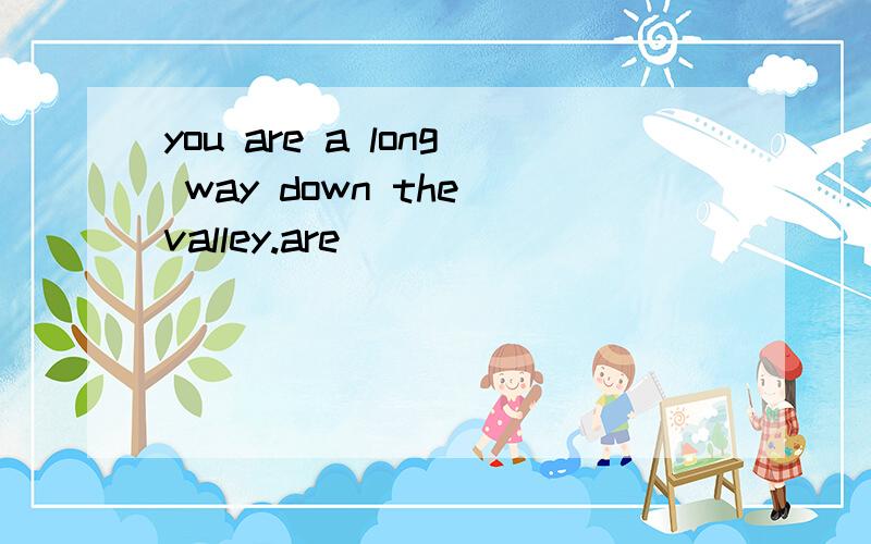 you are a long way down the valley.are