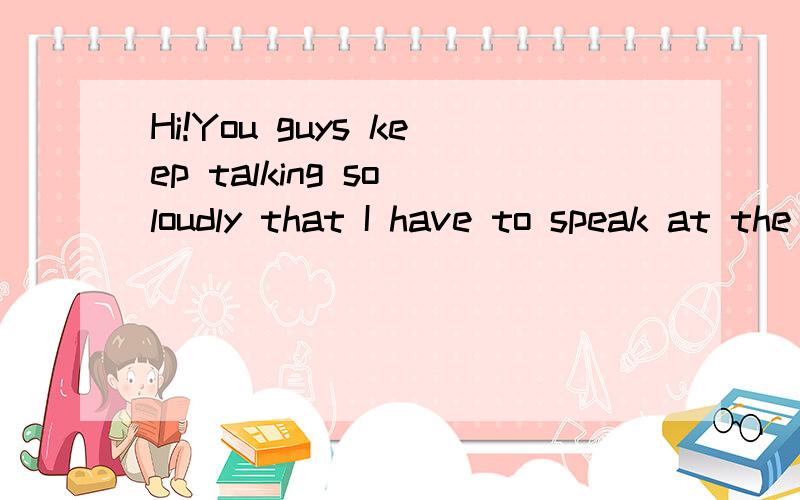 Hi!You guys keep talking so loudly that I have to speak at the top my voice!这里的guys是什么意思 什么词性speak at the top my voice是一个短语吗