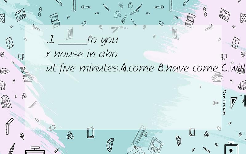 .I _____to your house in about five minutes.A.come B.have come C.will come D.am going to coming