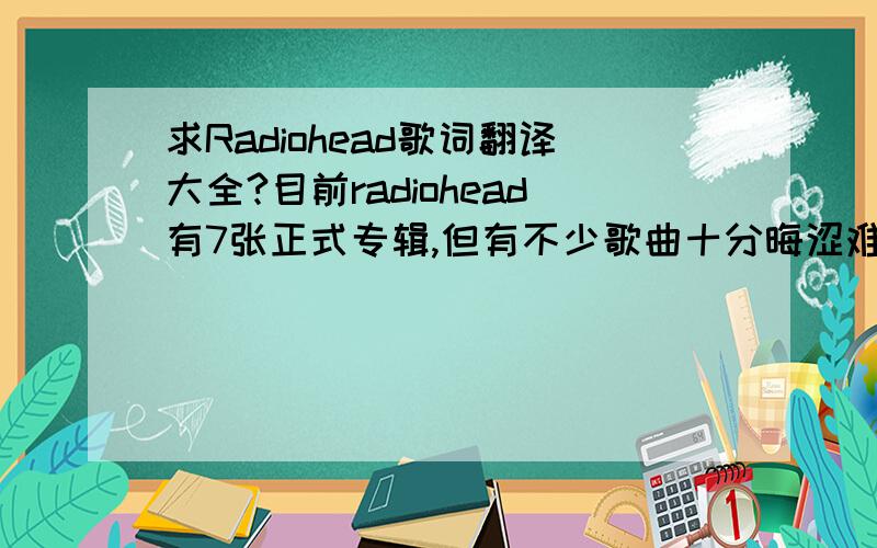 求Radiohead歌词翻译大全?目前radiohead有7张正式专辑,但有不少歌曲十分晦涩难懂.我希望大家能帮帮我?1,CreepWhen you were here before 之前当你在这儿 Couldn't look you in the eye 我不能看你的眼睛 You're jus