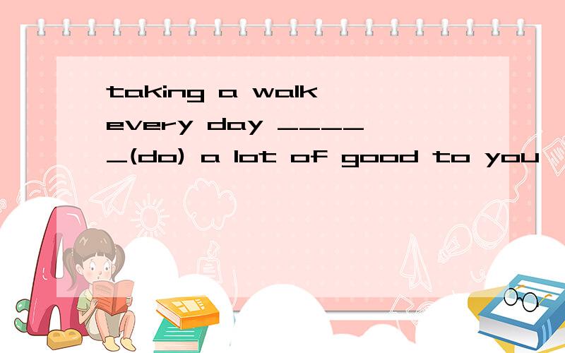 taking a walk every day _____(do) a lot of good to you