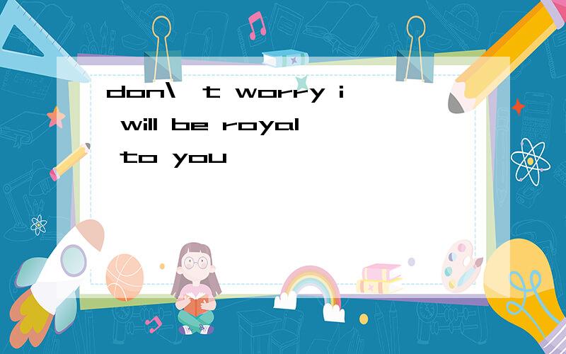 don\'t worry i will be royal to you