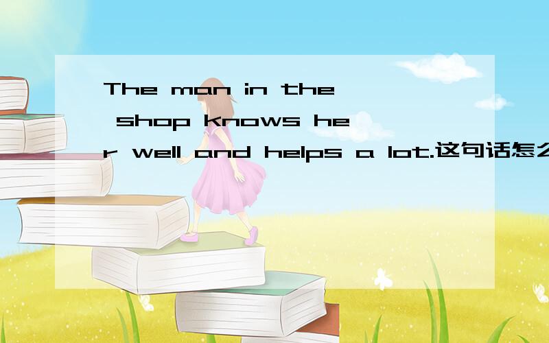 The man in the shop knows her well and helps a lot.这句话怎么翻译?