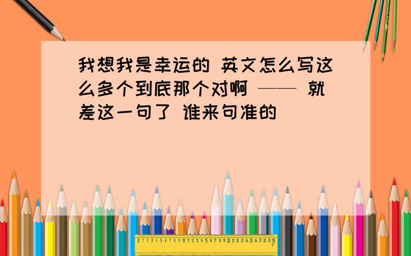 我想我是幸运的 英文怎么写这么多个到底那个对啊 —— 就差这一句了 谁来句准的